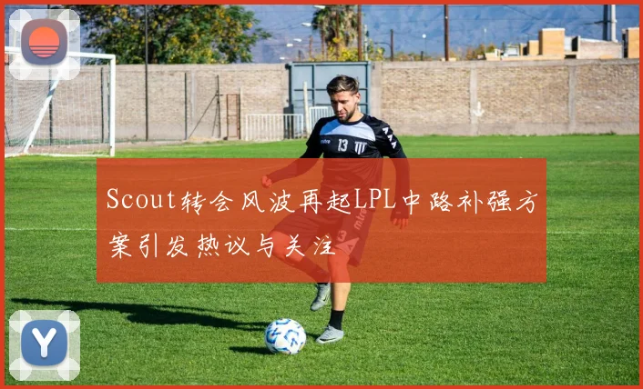 Scout转会风波再起LPL中路补强方案引发热议与关注