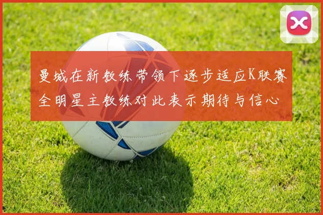 曼城在新教练带领下逐步适应K联赛全明星主教练对此表示期待与信心